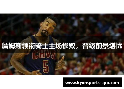 詹姆斯领衔骑士主场惨败，晋级前景堪忧