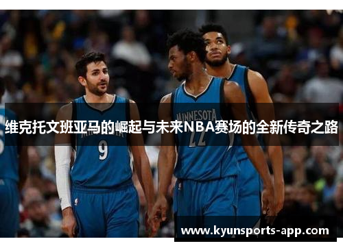 维克托文班亚马的崛起与未来NBA赛场的全新传奇之路